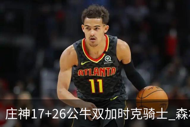 庄神17+26公牛双加时克骑士 森林狼擒熊3连胜